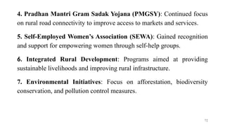 4. Pradhan Mantri Gram Sadak Yojana (PMGSY): Continued focus
on rural road connectivity to improve access to markets and services.
5. Self-Employed Women’s Association (SEWA): Gained recognition
and support for empowering women through self-help groups.
6. Integrated Rural Development: Programs aimed at providing
sustainable livelihoods and improving rural infrastructure.
7. Environmental Initiatives: Focus on afforestation, biodiversity
conservation, and pollution control measures.
72
 