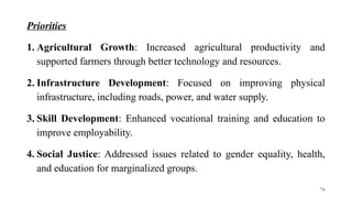 Priorities
1. Agricultural Growth: Increased agricultural productivity and
supported farmers through better technology and resources.
2. Infrastructure Development: Focused on improving physical
infrastructure, including roads, power, and water supply.
3. Skill Development: Enhanced vocational training and education to
improve employability.
4. Social Justice: Addressed issues related to gender equality, health,
and education for marginalized groups.
76
 