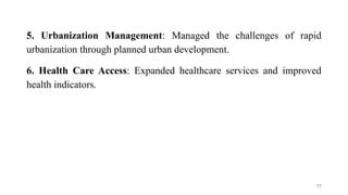 5. Urbanization Management: Managed the challenges of rapid
urbanization through planned urban development.
6. Health Care Access: Expanded healthcare services and improved
health indicators.
77
 