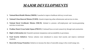 MAJOR DEVELOPMENTS
1. National Rural Health Mission (NRHM): Launched to improve healthcare delivery in rural areas.
2. National Urban Renewal Mission (NURM): Aimed at improving urban infrastructure and services in cities.
3. National Rural Livelihoods Mission (NRLM): Initiated to promote self-employment and income-generating
activities in rural areas.
4. Pradhan Mantri Gram Sadak Yojana (PMGSY): Continued focus on rural connectivity through road construction.
5. Right to Information Act: Enacted to promote transparency and accountability in governance.
6. Food Security Initiatives: Various schemes were introduced to ensure food security and improve nutritional
standards.
7. Renewable Energy Promotion: Initiatives to increase the share of renewable energy in the overall energy mix.
78
 