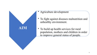 AIM
• Agriculture development
• To fight against diseases malnutrition and
unhealthy environment.
• To build up health services for rural
population, mothers and children in order
to improve general status of people.
8
 