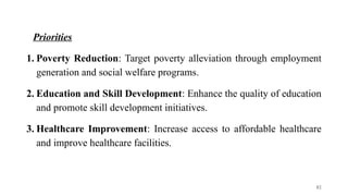 Priorities
1. Poverty Reduction: Target poverty alleviation through employment
generation and social welfare programs.
2. Education and Skill Development: Enhance the quality of education
and promote skill development initiatives.
3. Healthcare Improvement: Increase access to affordable healthcare
and improve healthcare facilities.
82
 