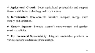 4. Agricultural Growth: Boost agricultural productivity and support
farmers with better technology and credit access.
5. Infrastructure Development: Prioritize transport, energy, water
supply, and sanitation.
6. Gender Equality: Promote women's empowerment and gender-
sensitive policies.
7. Environmental Sustainability: Integrate sustainable practices in
various sectors to address climate change.
83
 