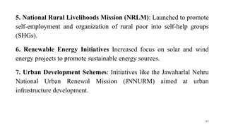 5. National Rural Livelihoods Mission (NRLM): Launched to promote
self-employment and organization of rural poor into self-help groups
(SHGs).
6. Renewable Energy Initiatives Increased focus on solar and wind
energy projects to promote sustainable energy sources.
7. Urban Development Schemes: Initiatives like the Jawaharlal Nehru
National Urban Renewal Mission (JNNURM) aimed at urban
infrastructure development.
85
 