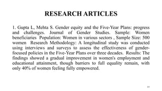 RESEARCH ARTICLES
89
1. Gupta L, Mehta S. Gender equity and the Five-Year Plans: progress
and challenges. Journal of Gender Studies. Sample: Women
beneficiaries Population: Women in various sectors , Sample Size: 500
women Research Methodology: A longitudinal study was conducted
using interviews and surveys to assess the effectiveness of gender-
focused policies in the Five-Year Plans over three decades. Results: The
findings showed a gradual improvement in women's employment and
educational attainment, though barriers to full equality remain, with
only 40% of women feeling fully empowered.
 