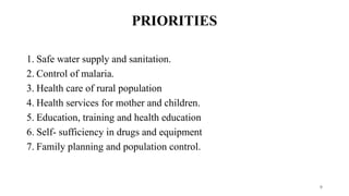 PRIORITIES
1. Safe water supply and sanitation.
2. Control of malaria.
3. Health care of rural population
4. Health services for mother and children.
5. Education, training and health education
6. Self- sufficiency in drugs and equipment
7. Family planning and population control.
9
 