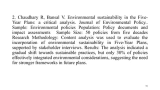 2. Chaudhary R, Bansal V. Environmental sustainability in the Five-
Year Plans: a critical analysis. Journal of Environmental Policy..
Sample: Environmental policies Population: Policy documents and
impact assessments Sample Size: 50 policies from five decades
Research Methodology: Content analysis was used to evaluate the
incorporation of environmental sustainability in Five-Year Plans,
supported by stakeholder interviews. Results: The analysis indicated a
gradual shift towards sustainable practices, but only 30% of policies
effectively integrated environmental considerations, suggesting the need
for stronger frameworks in future plans.
90
 
