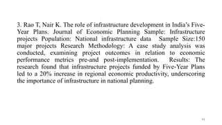 3. Rao T, Nair K. The role of infrastructure development in India’s Five-
Year Plans. Journal of Economic Planning Sample: Infrastructure
projects Population: National infrastructure data Sample Size:150
major projects Research Methodology: A case study analysis was
conducted, examining project outcomes in relation to economic
performance metrics pre-and post-implementation. Results: The
research found that infrastructure projects funded by Five-Year Plans
led to a 20% increase in regional economic productivity, underscoring
the importance of infrastructure in national planning.
91
 