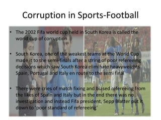 Corruption in Sports-Football
• The 2002 Fifa world cup held in South Korea is called the
  world cup of corruption

• South Korea, one of the weakest teams at the World Cup
  made it to the semi-finals after a string of poor refereeing
  decisions which saw South Korea eliminate heavyweights
  Spain, Portugal and Italy en route to the semi final

• There were cries of match fixing and biased refereeing from
  the likes of Spain and Italy but in the end there was no
  investigation and instead Fifa president, Sepp Blatter put it
  down to ‘poor standard of refereeing’
 