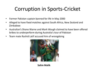 Corruption in Sports-Cricket
• Former Pakistan captain banned for life in May 2000
• Alleged to have fixed matches against South Africa, New Zealand and
  Zimbabwe
• Australian’s Shane Warne and Mark Waugh claimed to have been offered
  bribes to underperform during Australia’s tour of Pakistan
• Team mate Rashid Latif accused him of wrongdoing




                           Salim Malik
 