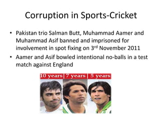 Corruption in Sports-Cricket
• Pakistan trio Salman Butt, Muhammad Aamer and
  Muhammad Asif banned and imprisoned for
  involvement in spot fixing on 3rd November 2011
• Aamer and Asif bowled intentional no-balls in a test
  match against England
 