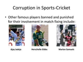 Corruption in Sports-Cricket
• Other famous players banned and punished
  for their involvement in match fixing include:




   Ajay Jadeja    Herschelle Gibbs   Marlon Samuels
 