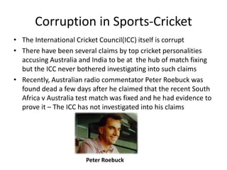 Corruption in Sports-Cricket
• The International Cricket Council(ICC) itself is corrupt
• There have been several claims by top cricket personalities
  accusing Australia and India to be at the hub of match fixing
  but the ICC never bothered investigating into such claims
• Recently, Australian radio commentator Peter Roebuck was
  found dead a few days after he claimed that the recent South
  Africa v Australia test match was fixed and he had evidence to
  prove it – The ICC has not investigated into his claims




                       Peter Roebuck
 