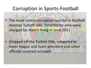 Corruption in Sports-Football

• The most recent corruption scandal in football
  involves Turkish side, Fenerbache who were
  charged for match fixing in June 2011

• Stripped off the Turkish title, relegated to
  lower league and team president and other
  officials involved arrested
 
