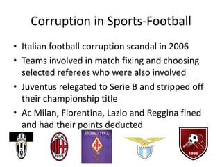 Corruption in Sports-Football
• Italian football corruption scandal in 2006
• Teams involved in match fixing and choosing
  selected referees who were also involved
• Juventus relegated to Serie B and stripped off
  their championship title
• Ac Milan, Fiorentina, Lazio and Reggina fined
  and had their points deducted
 