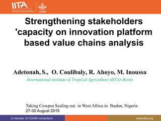 A member of CGIAR consortium www.iita.org
Strengthening stakeholders
'capacity on innovation platform
based value chains analysis
Adetonah, S., O. Coulibaly, R. Ahoyo, M. Inoussa
International institute of Tropical Agriculture (IITA)-Benin
Taking Cowpea Scaling out in West Africa in Ibadan, Nigeria
27-30 August 2015
 