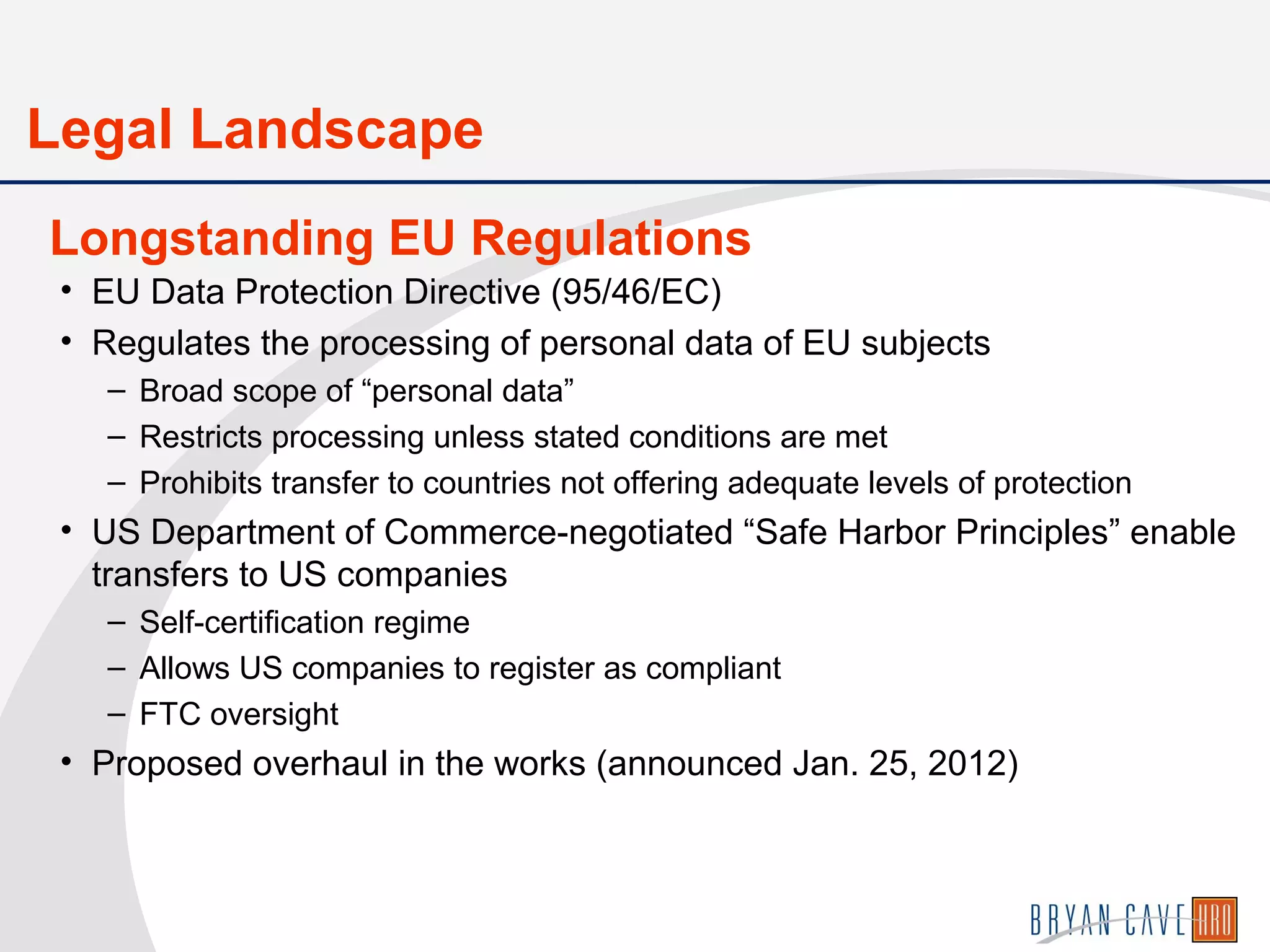 • EU Data Protection Directive (95/46/EC)
• Regulates the processing of personal data of EU subjects
– Broad scope of “personal data”
– Restricts processing unless stated conditions are met
– Prohibits transfer to countries not offering adequate levels of protection
• US Department of Commerce-negotiated “Safe Harbor Principles” enable
transfers to US companies
– Self-certification regime
– Allows US companies to register as compliant
– FTC oversight
• Proposed overhaul in the works (announced Jan. 25, 2012)
Longstanding EU Regulations
Legal Landscape
 