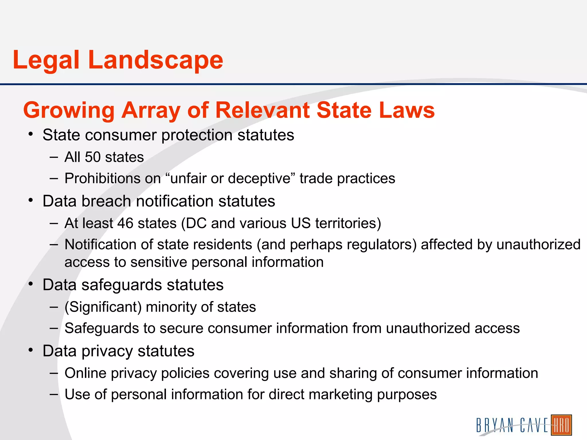 • State consumer protection statutes
– All 50 states
– Prohibitions on “unfair or deceptive” trade practices
• Data breach notification statutes
– At least 46 states (DC and various US territories)
– Notification of state residents (and perhaps regulators) affected by unauthorized
access to sensitive personal information
• Data safeguards statutes
– (Significant) minority of states
– Safeguards to secure consumer information from unauthorized access
• Data privacy statutes
– Online privacy policies covering use and sharing of consumer information
– Use of personal information for direct marketing purposes
Growing Array of Relevant State Laws
Legal Landscape
 