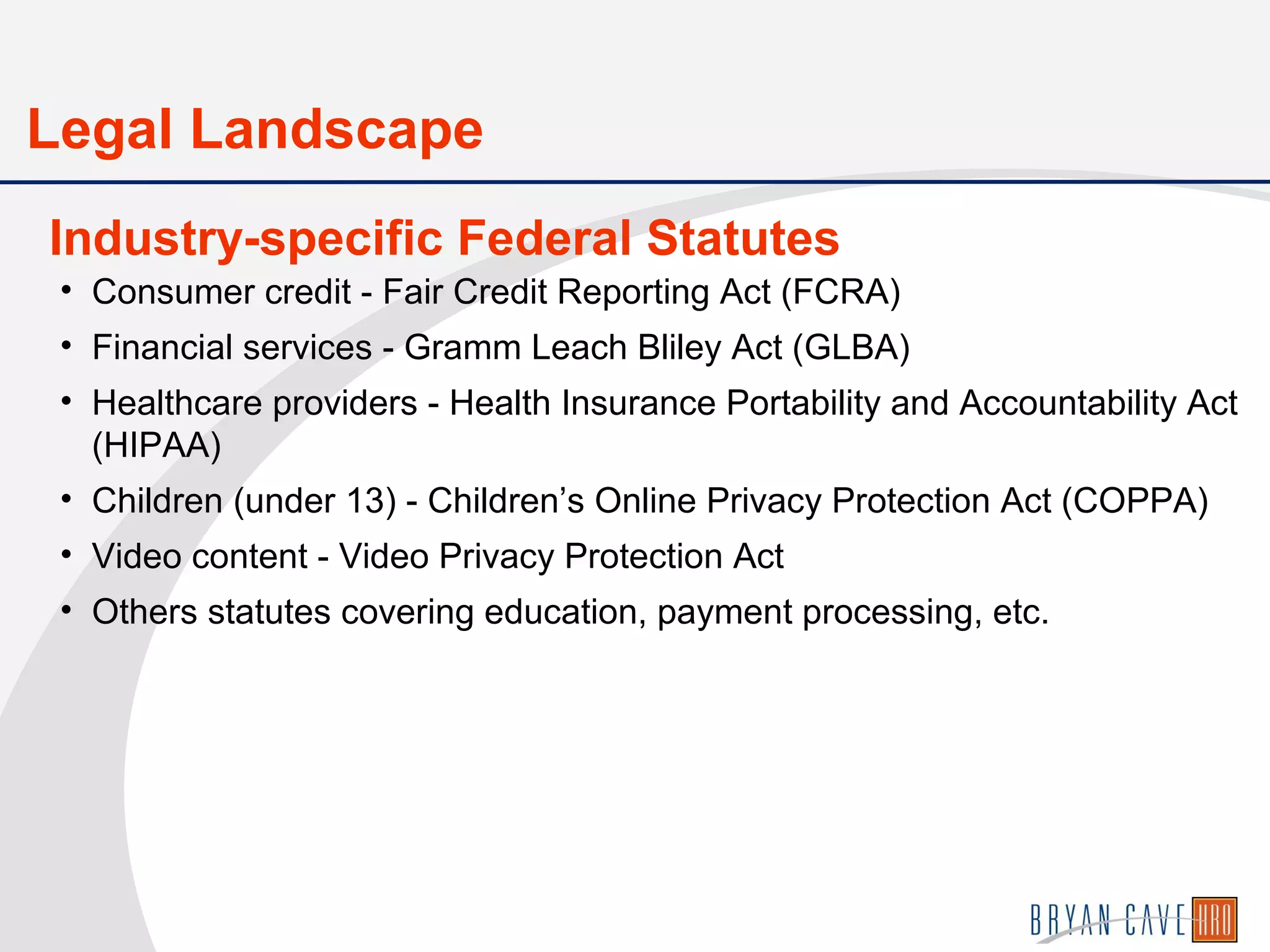 • Consumer credit - Fair Credit Reporting Act (FCRA)
• Financial services - Gramm Leach Bliley Act (GLBA)
• Healthcare providers - Health Insurance Portability and Accountability Act
(HIPAA)
• Children (under 13) - Children’s Online Privacy Protection Act (COPPA)
• Video content - Video Privacy Protection Act
• Others statutes covering education, payment processing, etc.
Industry-specific Federal Statutes
Legal Landscape
 