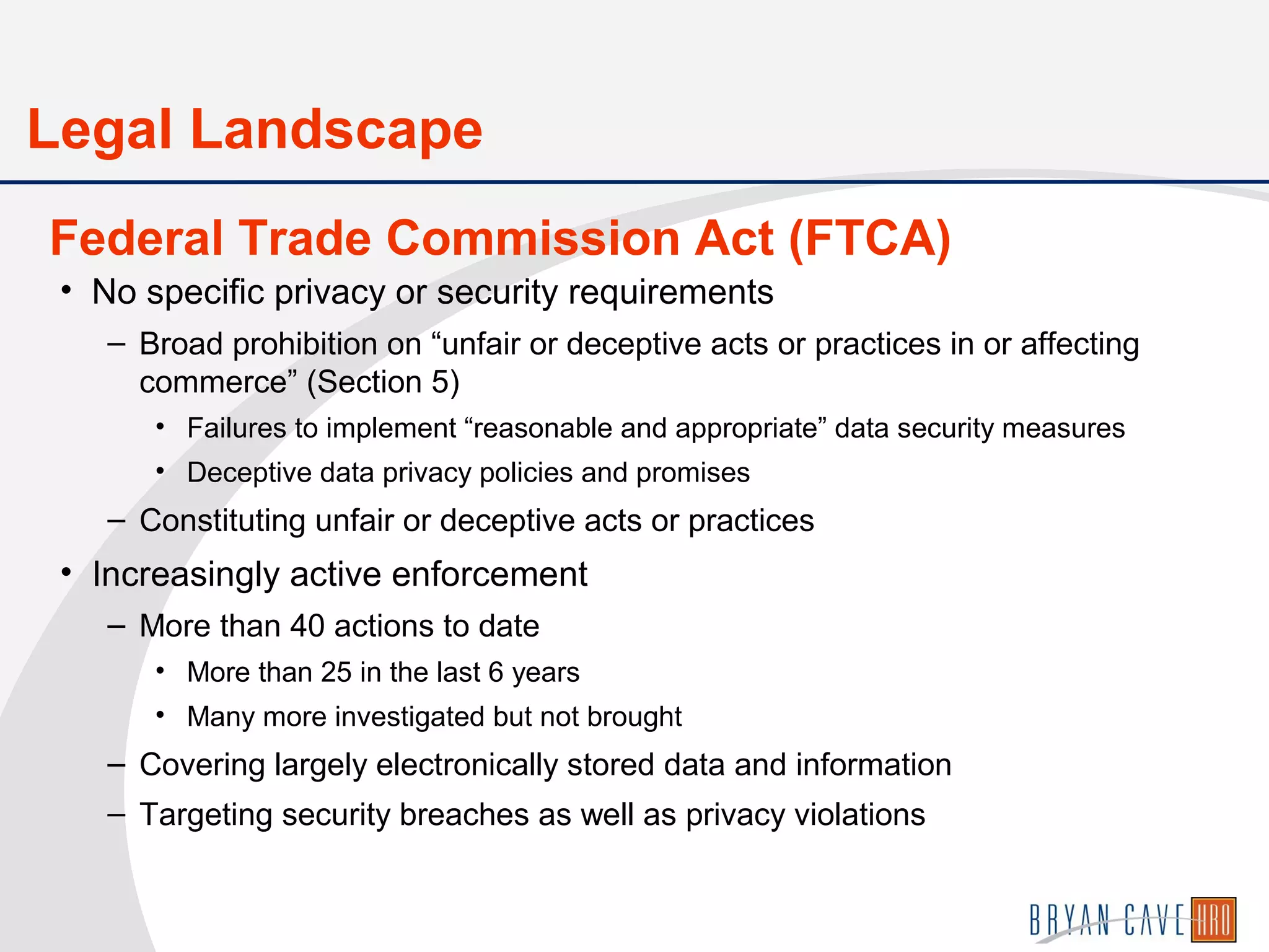 • No specific privacy or security requirements
– Broad prohibition on “unfair or deceptive acts or practices in or affecting
commerce” (Section 5)
• Failures to implement “reasonable and appropriate” data security measures
• Deceptive data privacy policies and promises
– Constituting unfair or deceptive acts or practices
• Increasingly active enforcement
– More than 40 actions to date
• More than 25 in the last 6 years
• Many more investigated but not brought
– Covering largely electronically stored data and information
– Targeting security breaches as well as privacy violations
Federal Trade Commission Act (FTCA)
Legal Landscape
 