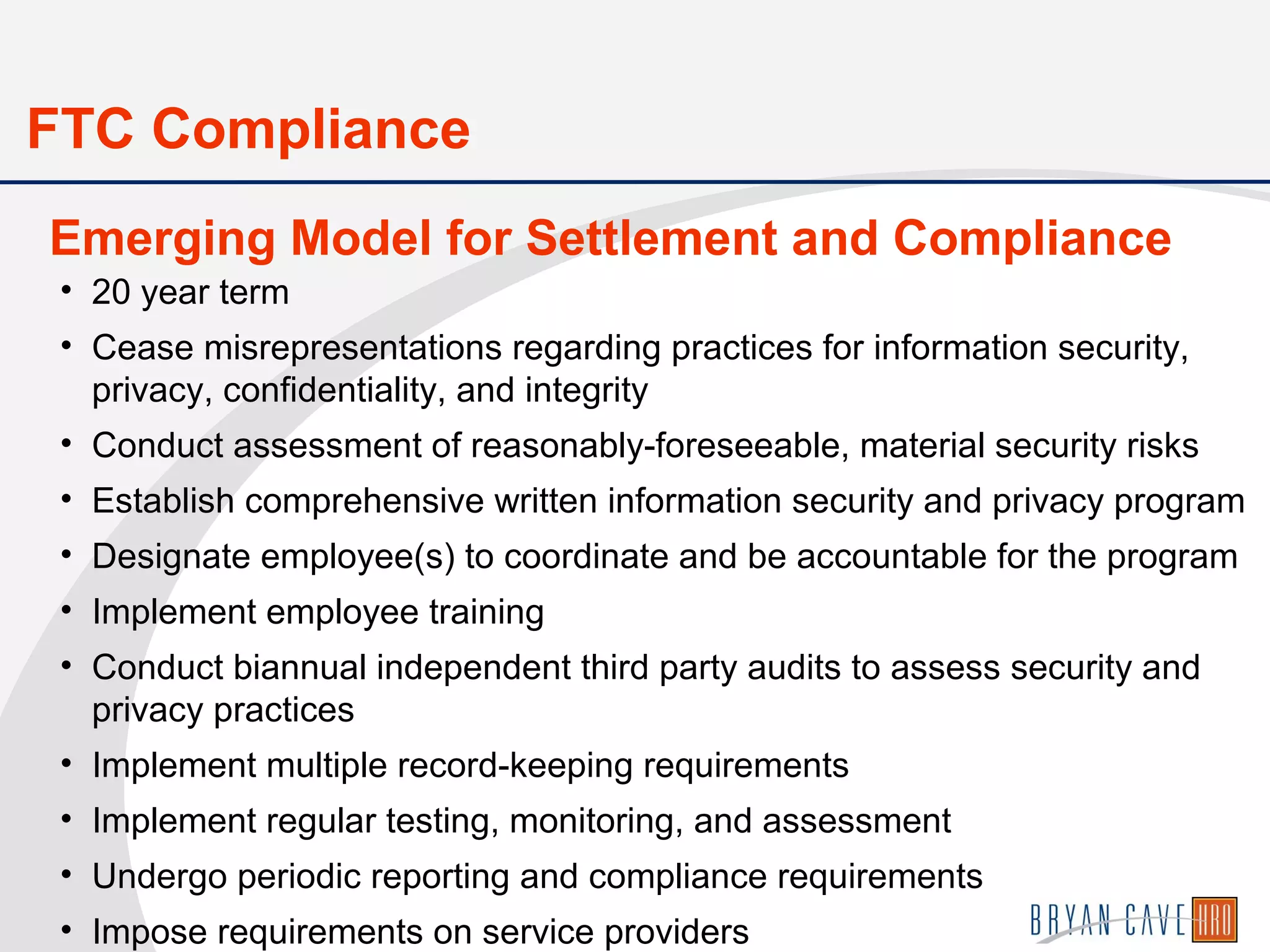 • 20 year term
• Cease misrepresentations regarding practices for information security,
privacy, confidentiality, and integrity
• Conduct assessment of reasonably-foreseeable, material security risks
• Establish comprehensive written information security and privacy program
• Designate employee(s) to coordinate and be accountable for the program
• Implement employee training
• Conduct biannual independent third party audits to assess security and
privacy practices
• Implement multiple record-keeping requirements
• Implement regular testing, monitoring, and assessment
• Undergo periodic reporting and compliance requirements
• Impose requirements on service providers
Emerging Model for Settlement and Compliance
FTC Compliance
 