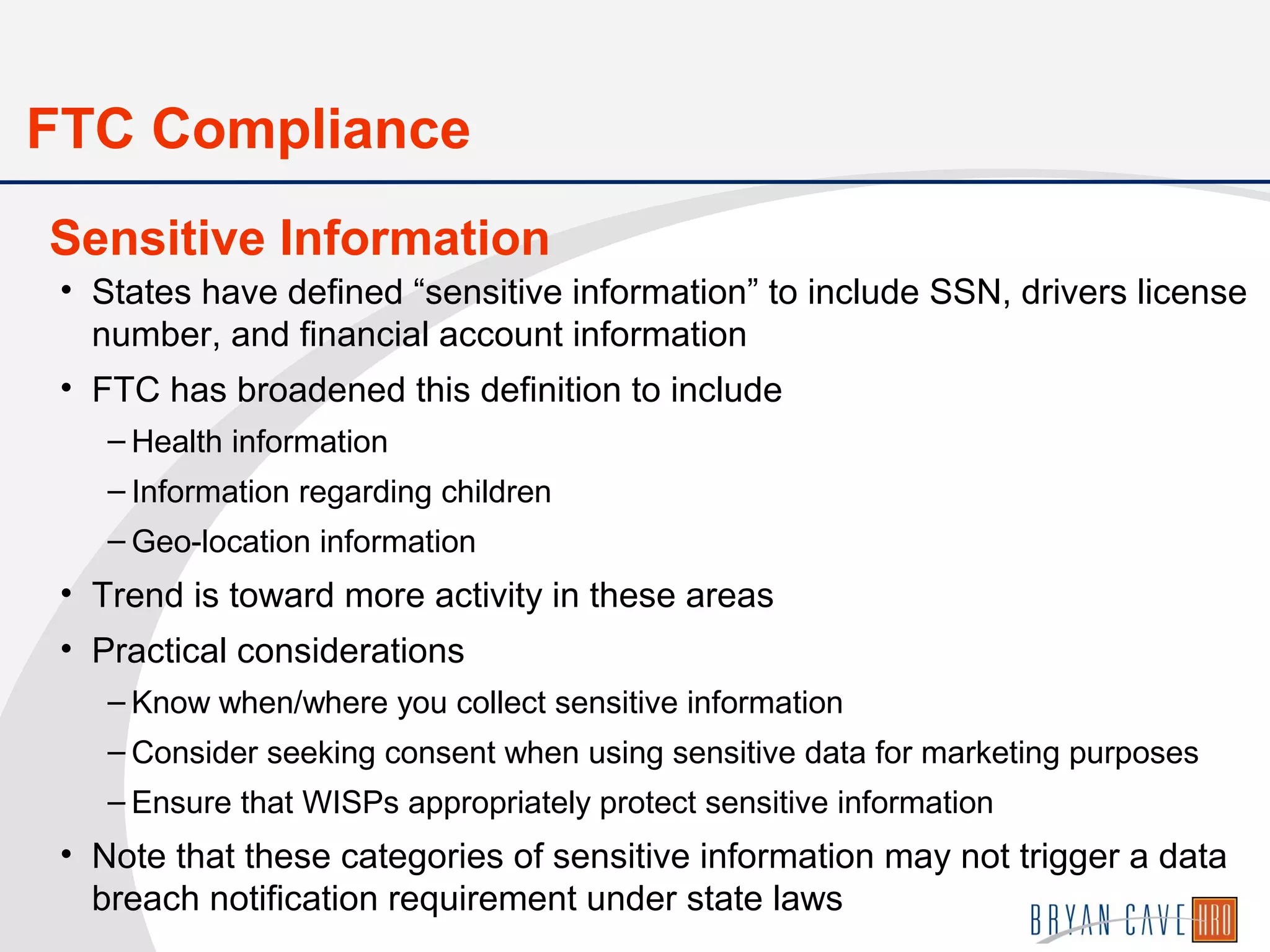 • States have defined “sensitive information” to include SSN, drivers license
number, and financial account information
• FTC has broadened this definition to include
– Health information
– Information regarding children
– Geo-location information
• Trend is toward more activity in these areas
• Practical considerations
– Know when/where you collect sensitive information
– Consider seeking consent when using sensitive data for marketing purposes
– Ensure that WISPs appropriately protect sensitive information
• Note that these categories of sensitive information may not trigger a data
breach notification requirement under state laws
Sensitive Information
FTC Compliance
 