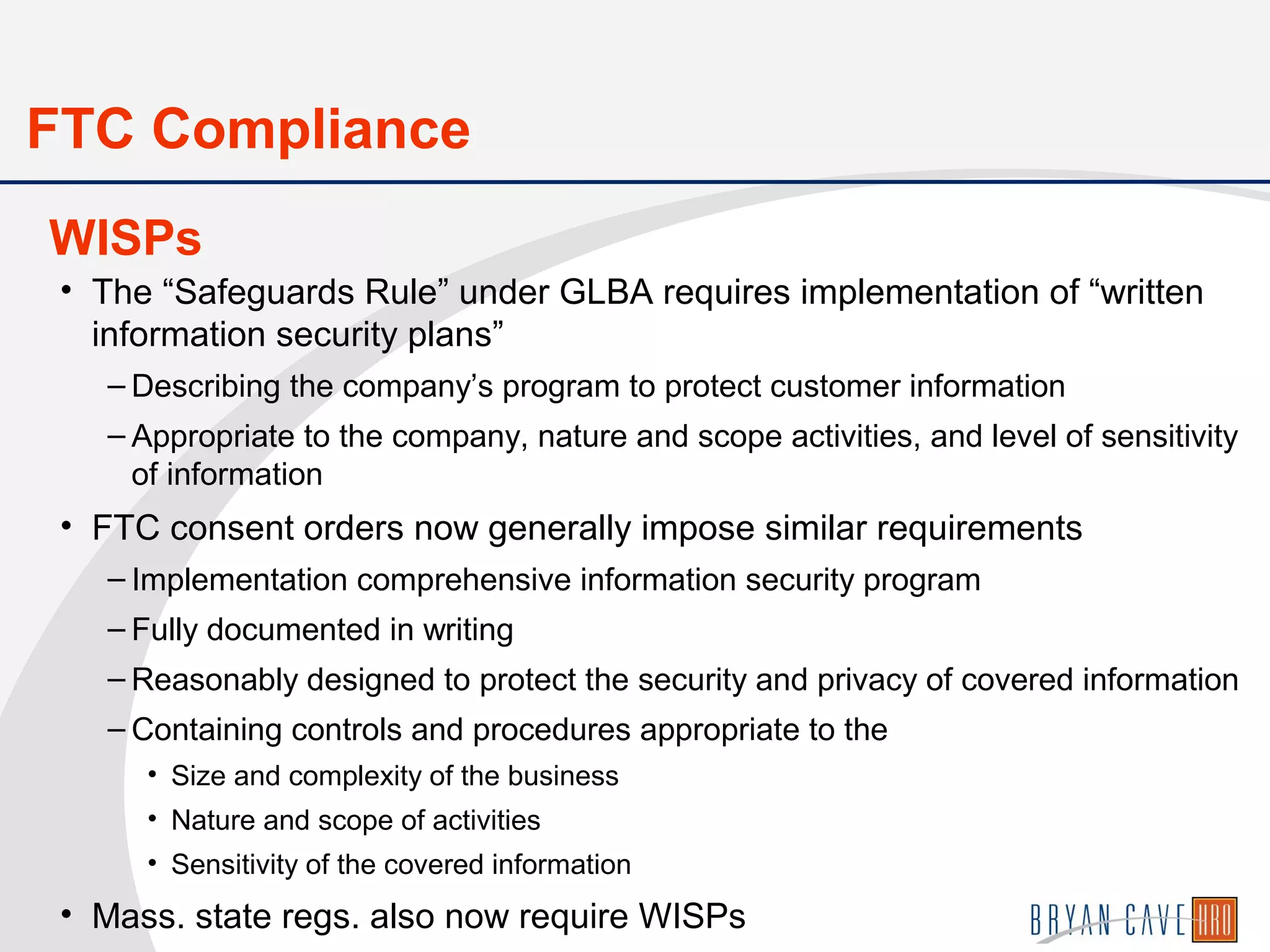 • The “Safeguards Rule” under GLBA requires implementation of “written
information security plans”
– Describing the company’s program to protect customer information
– Appropriate to the company, nature and scope activities, and level of sensitivity
of information
• FTC consent orders now generally impose similar requirements
– Implementation comprehensive information security program
– Fully documented in writing
– Reasonably designed to protect the security and privacy of covered information
– Containing controls and procedures appropriate to the
• Size and complexity of the business
• Nature and scope of activities
• Sensitivity of the covered information
• Mass. state regs. also now require WISPs
WISPs
FTC Compliance
 
