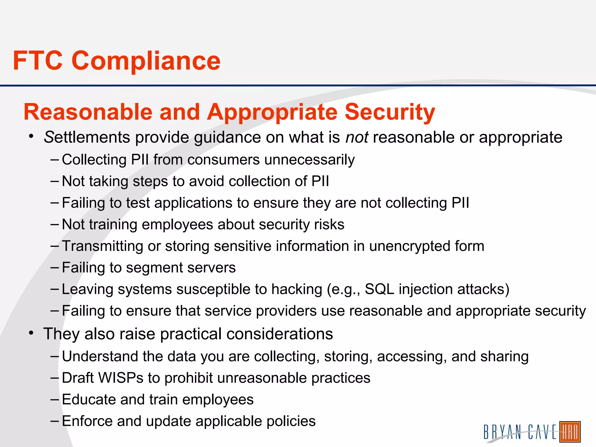 • Settlements provide guidance on what is not reasonable or appropriate
– Collecting PII from consumers unnecessarily
– Not taking steps to avoid collection of PII
– Failing to test applications to ensure they are not collecting PII
– Not training employees about security risks
– Transmitting or storing sensitive information in unencrypted form
– Failing to segment servers
– Leaving systems susceptible to hacking (e.g., SQL injection attacks)
– Failing to ensure that service providers use reasonable and appropriate security
• They also raise practical considerations
– Understand the data you are collecting, storing, accessing, and sharing
– Draft WISPs to prohibit unreasonable practices
– Educate and train employees
– Enforce and update applicable policies
Reasonable and Appropriate Security
FTC Compliance
 