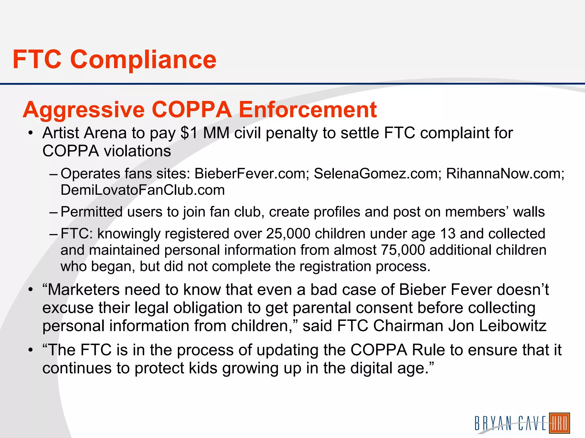 • Artist Arena to pay $1 MM civil penalty to settle FTC complaint for
COPPA violations
– Operates fans sites: BieberFever.com; SelenaGomez.com; RihannaNow.com;
DemiLovatoFanClub.com
– Permitted users to join fan club, create profiles and post on members’ walls
– FTC: knowingly registered over 25,000 children under age 13 and collected
and maintained personal information from almost 75,000 additional children
who began, but did not complete the registration process.
• “Marketers need to know that even a bad case of Bieber Fever doesn’t
excuse their legal obligation to get parental consent before collecting
personal information from children,” said FTC Chairman Jon Leibowitz
• “The FTC is in the process of updating the COPPA Rule to ensure that it
continues to protect kids growing up in the digital age.”
Aggressive COPPA Enforcement
FTC Compliance
 