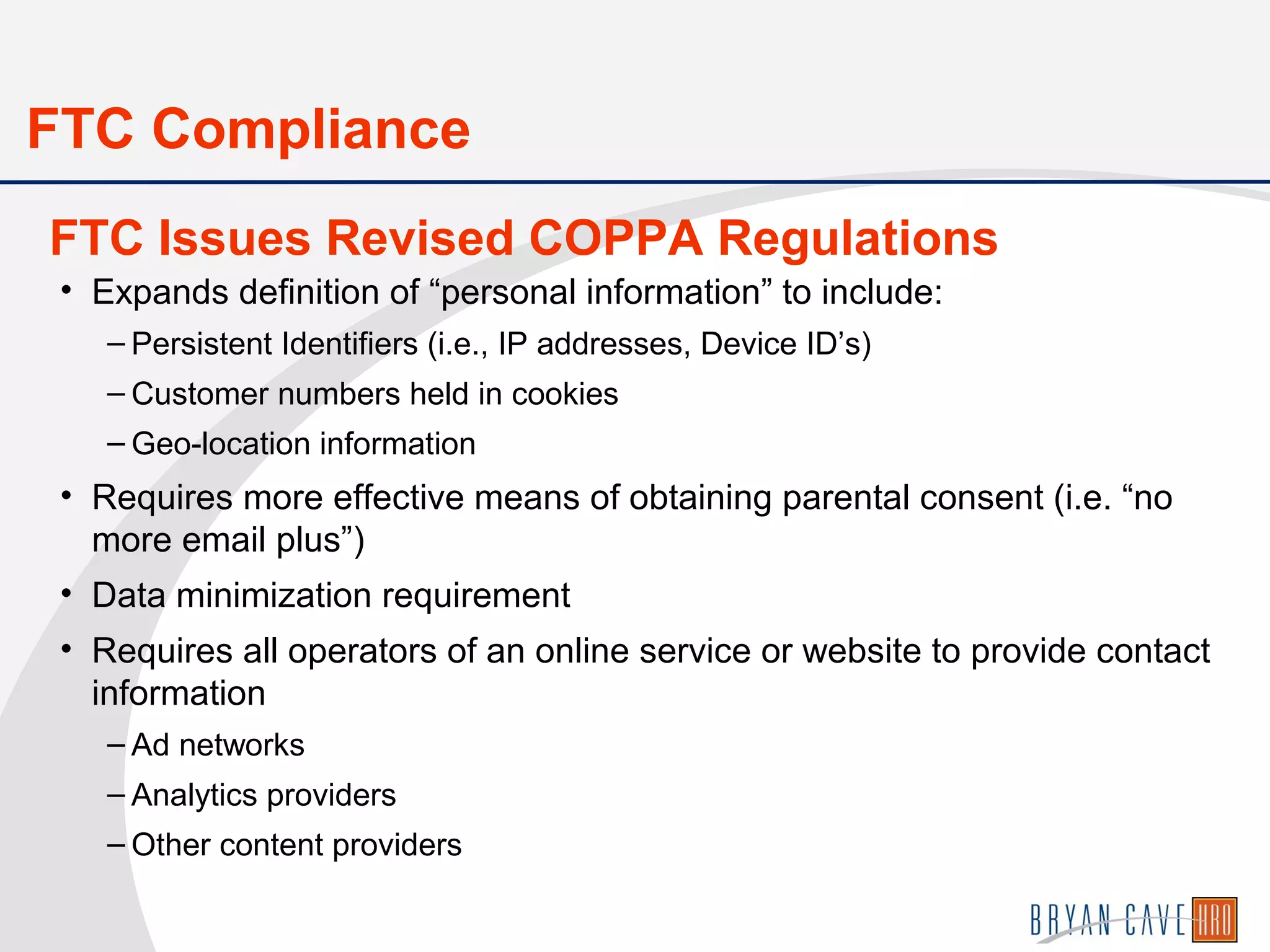 • Expands definition of “personal information” to include:
– Persistent Identifiers (i.e., IP addresses, Device ID’s)
– Customer numbers held in cookies
– Geo-location information
• Requires more effective means of obtaining parental consent (i.e. “no
more email plus”)
• Data minimization requirement
• Requires all operators of an online service or website to provide contact
information
– Ad networks
– Analytics providers
– Other content providers
FTC Issues Revised COPPA Regulations
FTC Compliance
 