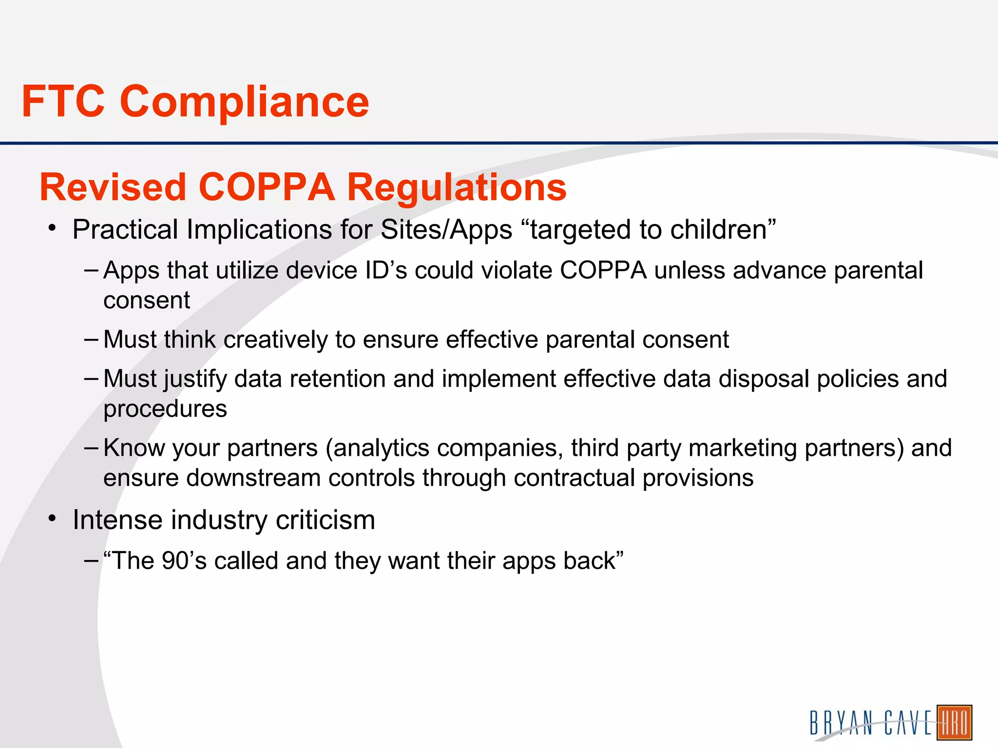 • Practical Implications for Sites/Apps “targeted to children”
– Apps that utilize device ID’s could violate COPPA unless advance parental
consent
– Must think creatively to ensure effective parental consent
– Must justify data retention and implement effective data disposal policies and
procedures
– Know your partners (analytics companies, third party marketing partners) and
ensure downstream controls through contractual provisions
• Intense industry criticism
– “The 90’s called and they want their apps back”
Revised COPPA Regulations
FTC Compliance
 