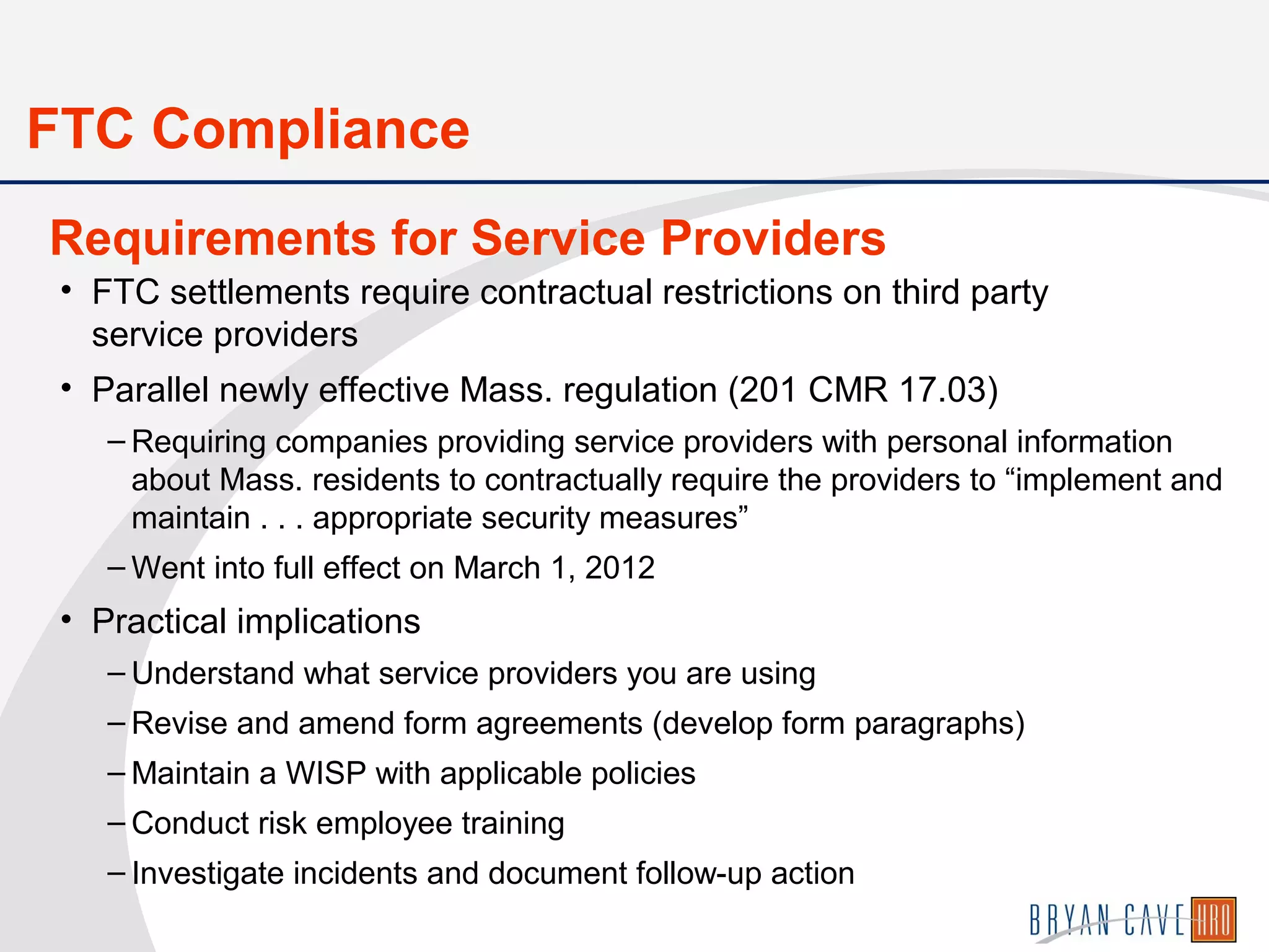 • FTC settlements require contractual restrictions on third party
service providers
• Parallel newly effective Mass. regulation (201 CMR 17.03)
– Requiring companies providing service providers with personal information
about Mass. residents to contractually require the providers to “implement and
maintain . . . appropriate security measures”
– Went into full effect on March 1, 2012
• Practical implications
– Understand what service providers you are using
– Revise and amend form agreements (develop form paragraphs)
– Maintain a WISP with applicable policies
– Conduct risk employee training
– Investigate incidents and document follow-up action
Requirements for Service Providers
FTC Compliance
 