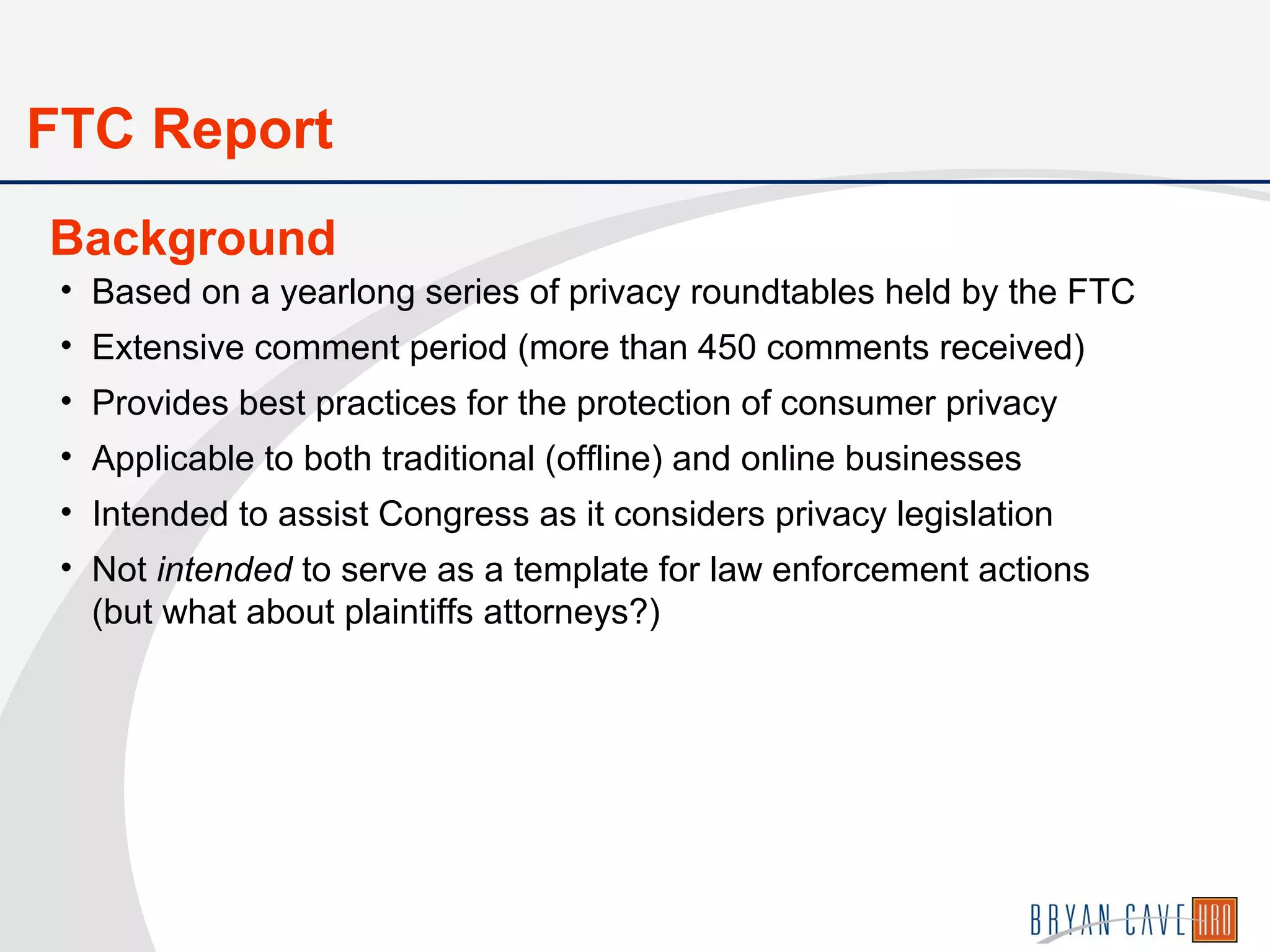 • Based on a yearlong series of privacy roundtables held by the FTC
• Extensive comment period (more than 450 comments received)
• Provides best practices for the protection of consumer privacy
• Applicable to both traditional (offline) and online businesses
• Intended to assist Congress as it considers privacy legislation
• Not intended to serve as a template for law enforcement actions
(but what about plaintiffs attorneys?)
Background
FTC Report
 
