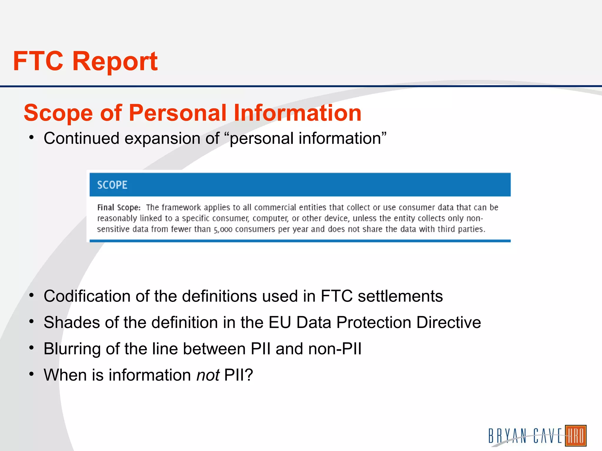 • Continued expansion of “personal information”
• Codification of the definitions used in FTC settlements
• Shades of the definition in the EU Data Protection Directive
• Blurring of the line between PII and non-PII
• When is information not PII?
Scope of Personal Information
FTC Report
 