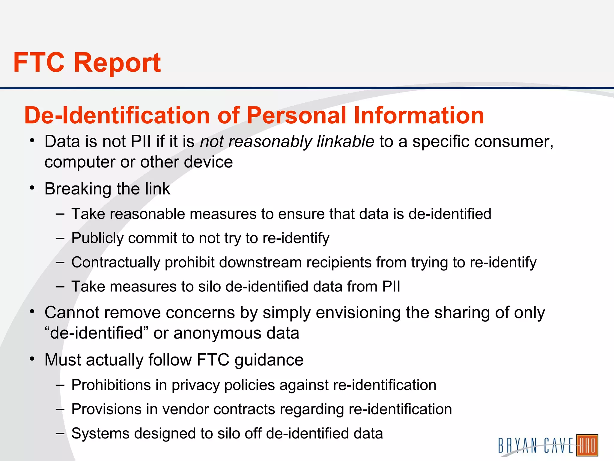 • Data is not PII if it is not reasonably linkable to a specific consumer,
computer or other device
• Breaking the link
– Take reasonable measures to ensure that data is de-identified
– Publicly commit to not try to re-identify
– Contractually prohibit downstream recipients from trying to re-identify
– Take measures to silo de-identified data from PII
• Cannot remove concerns by simply envisioning the sharing of only
“de-identified” or anonymous data
• Must actually follow FTC guidance
– Prohibitions in privacy policies against re-identification
– Provisions in vendor contracts regarding re-identification
– Systems designed to silo off de-identified data
De-Identification of Personal Information
FTC Report
 