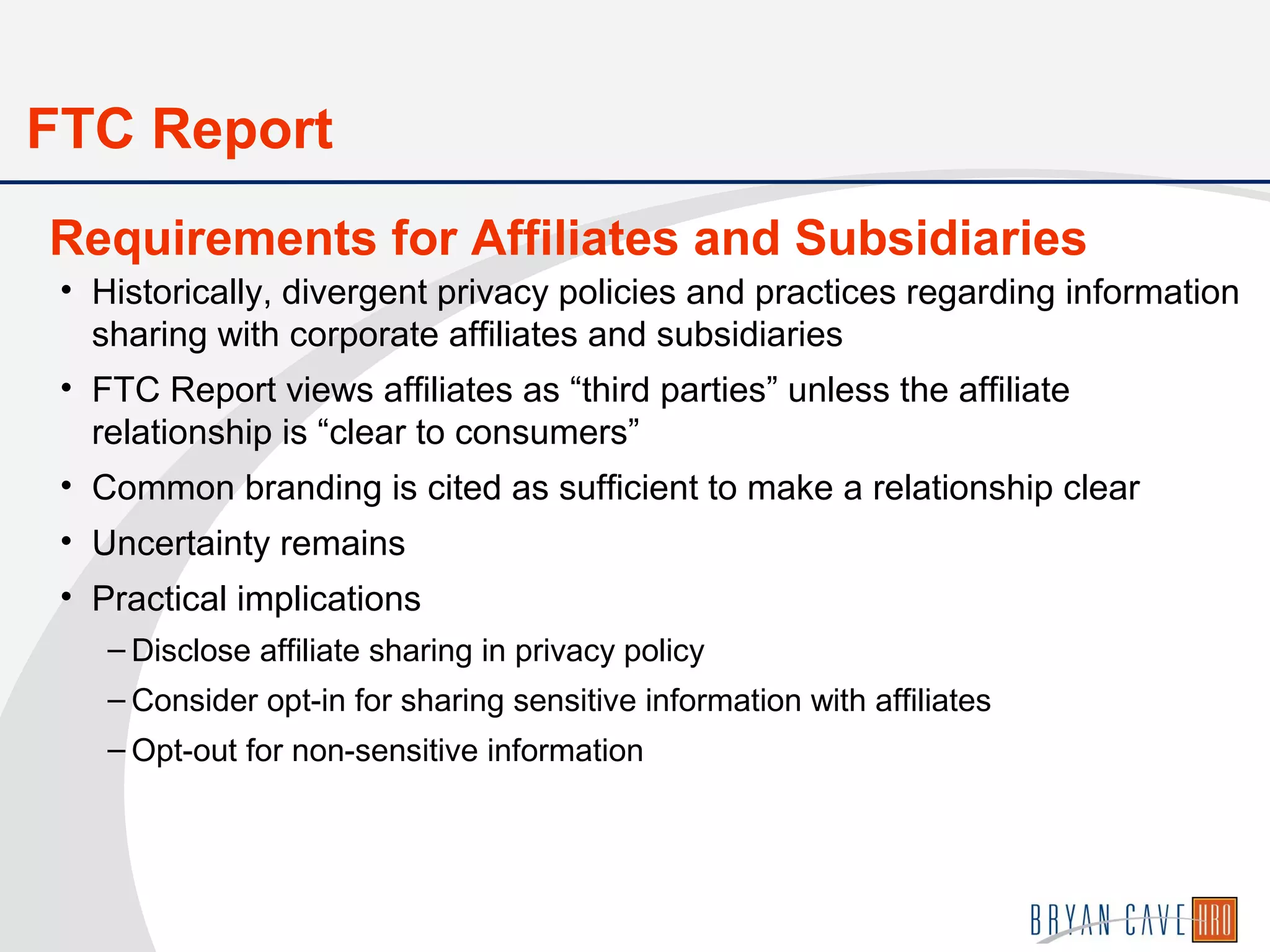 • Historically, divergent privacy policies and practices regarding information
sharing with corporate affiliates and subsidiaries
• FTC Report views affiliates as “third parties” unless the affiliate
relationship is “clear to consumers”
• Common branding is cited as sufficient to make a relationship clear
• Uncertainty remains
• Practical implications
– Disclose affiliate sharing in privacy policy
– Consider opt-in for sharing sensitive information with affiliates
– Opt-out for non-sensitive information
Requirements for Affiliates and Subsidiaries
FTC Report
 