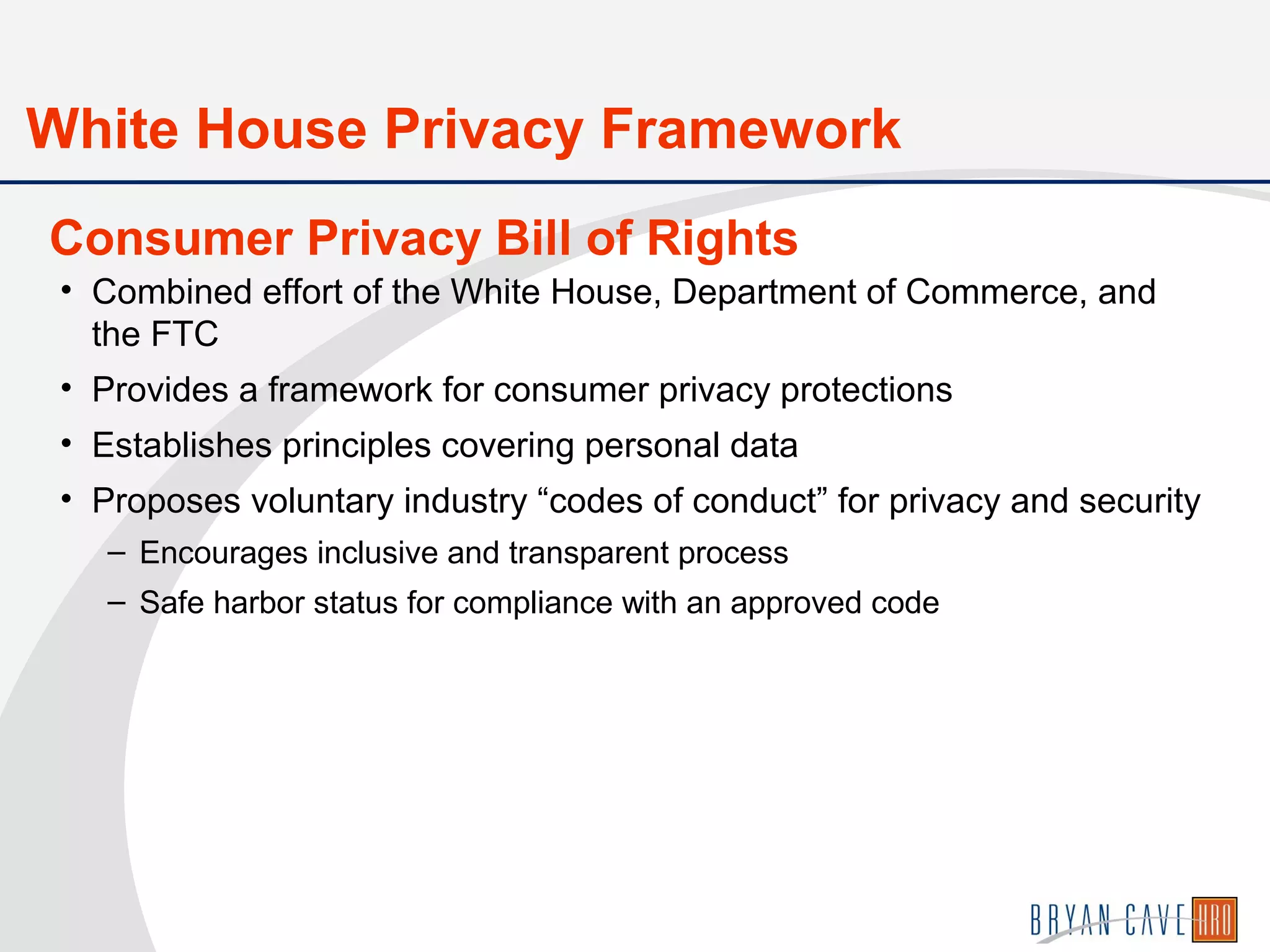 • Combined effort of the White House, Department of Commerce, and
the FTC
• Provides a framework for consumer privacy protections
• Establishes principles covering personal data
• Proposes voluntary industry “codes of conduct” for privacy and security
– Encourages inclusive and transparent process
– Safe harbor status for compliance with an approved code
Consumer Privacy Bill of Rights
White House Privacy Framework
 