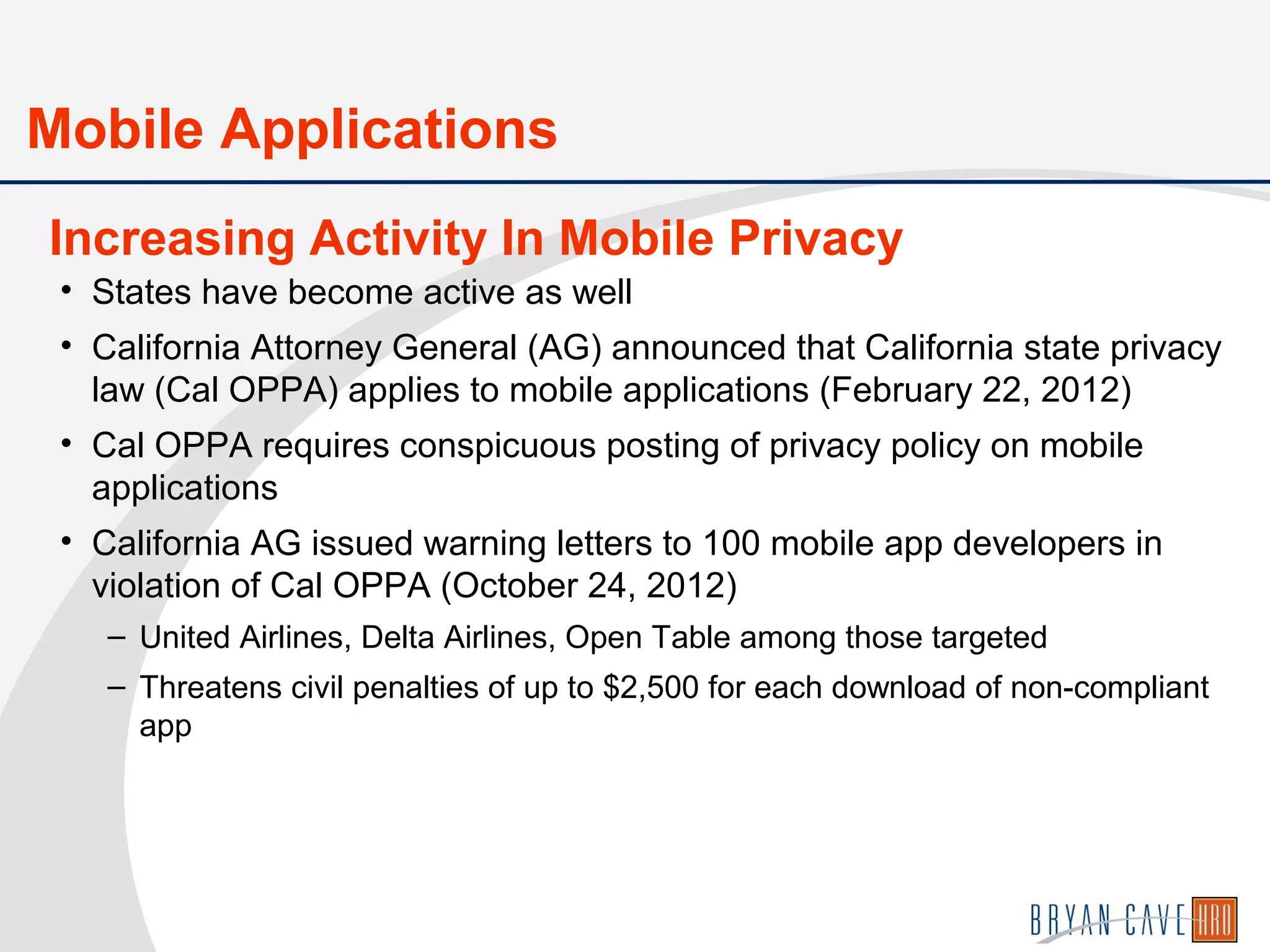 • States have become active as well
• California Attorney General (AG) announced that California state privacy
law (Cal OPPA) applies to mobile applications (February 22, 2012)
• Cal OPPA requires conspicuous posting of privacy policy on mobile
applications
• California AG issued warning letters to 100 mobile app developers in
violation of Cal OPPA (October 24, 2012)
– United Airlines, Delta Airlines, Open Table among those targeted
– Threatens civil penalties of up to $2,500 for each download of non-compliant
app
Mobile Applications
Increasing Activity In Mobile Privacy
 