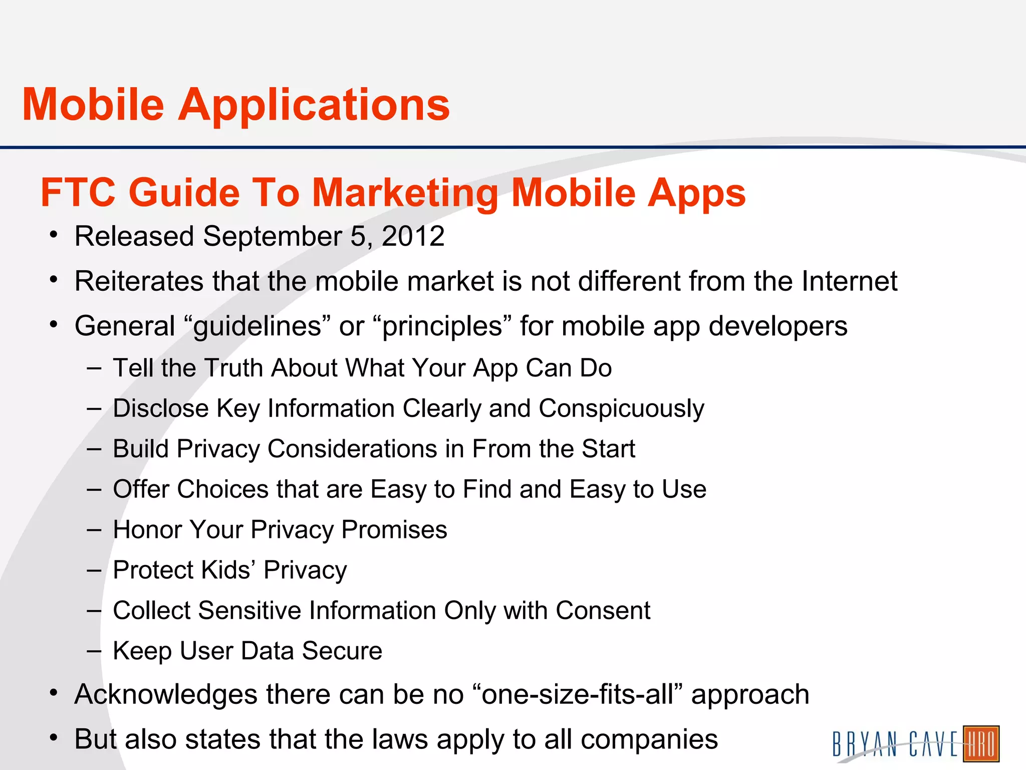 • Released September 5, 2012
• Reiterates that the mobile market is not different from the Internet
• General “guidelines” or “principles” for mobile app developers
– Tell the Truth About What Your App Can Do
– Disclose Key Information Clearly and Conspicuously
– Build Privacy Considerations in From the Start
– Offer Choices that are Easy to Find and Easy to Use
– Honor Your Privacy Promises
– Protect Kids’ Privacy
– Collect Sensitive Information Only with Consent
– Keep User Data Secure
• Acknowledges there can be no “one-size-fits-all” approach
• But also states that the laws apply to all companies
FTC Guide To Marketing Mobile Apps
Mobile Applications
 
