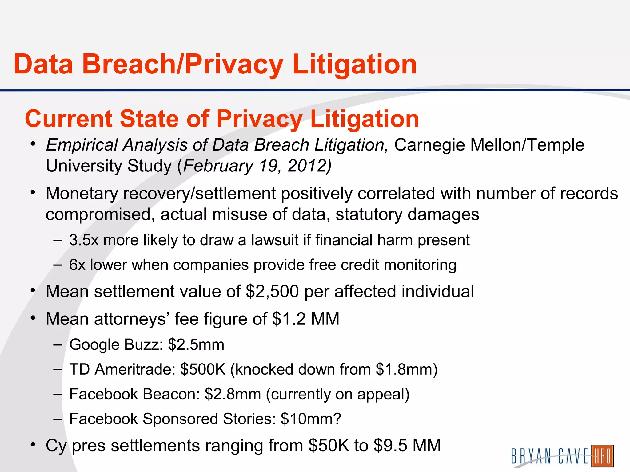 • Empirical Analysis of Data Breach Litigation, Carnegie Mellon/Temple
University Study (February 19, 2012)
• Monetary recovery/settlement positively correlated with number of records
compromised, actual misuse of data, statutory damages
– 3.5x more likely to draw a lawsuit if financial harm present
– 6x lower when companies provide free credit monitoring
• Mean settlement value of $2,500 per affected individual
• Mean attorneys’ fee figure of $1.2 MM
– Google Buzz: $2.5mm
– TD Ameritrade: $500K (knocked down from $1.8mm)
– Facebook Beacon: $2.8mm (currently on appeal)
– Facebook Sponsored Stories: $10mm?
• Cy pres settlements ranging from $50K to $9.5 MM
Current State of Privacy Litigation
Data Breach/Privacy Litigation
 