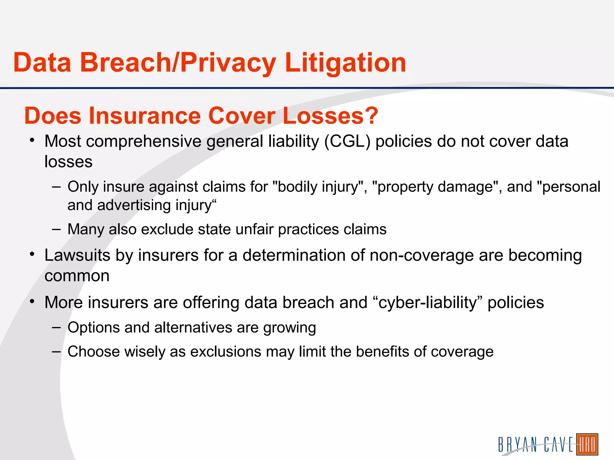 • Most comprehensive general liability (CGL) policies do not cover data
losses
– Only insure against claims for "bodily injury", "property damage", and "personal
and advertising injury“
– Many also exclude state unfair practices claims
• Lawsuits by insurers for a determination of non-coverage are becoming
common
• More insurers are offering data breach and “cyber-liability” policies
– Options and alternatives are growing
– Choose wisely as exclusions may limit the benefits of coverage
Does Insurance Cover Losses?
Data Breach/Privacy Litigation
 