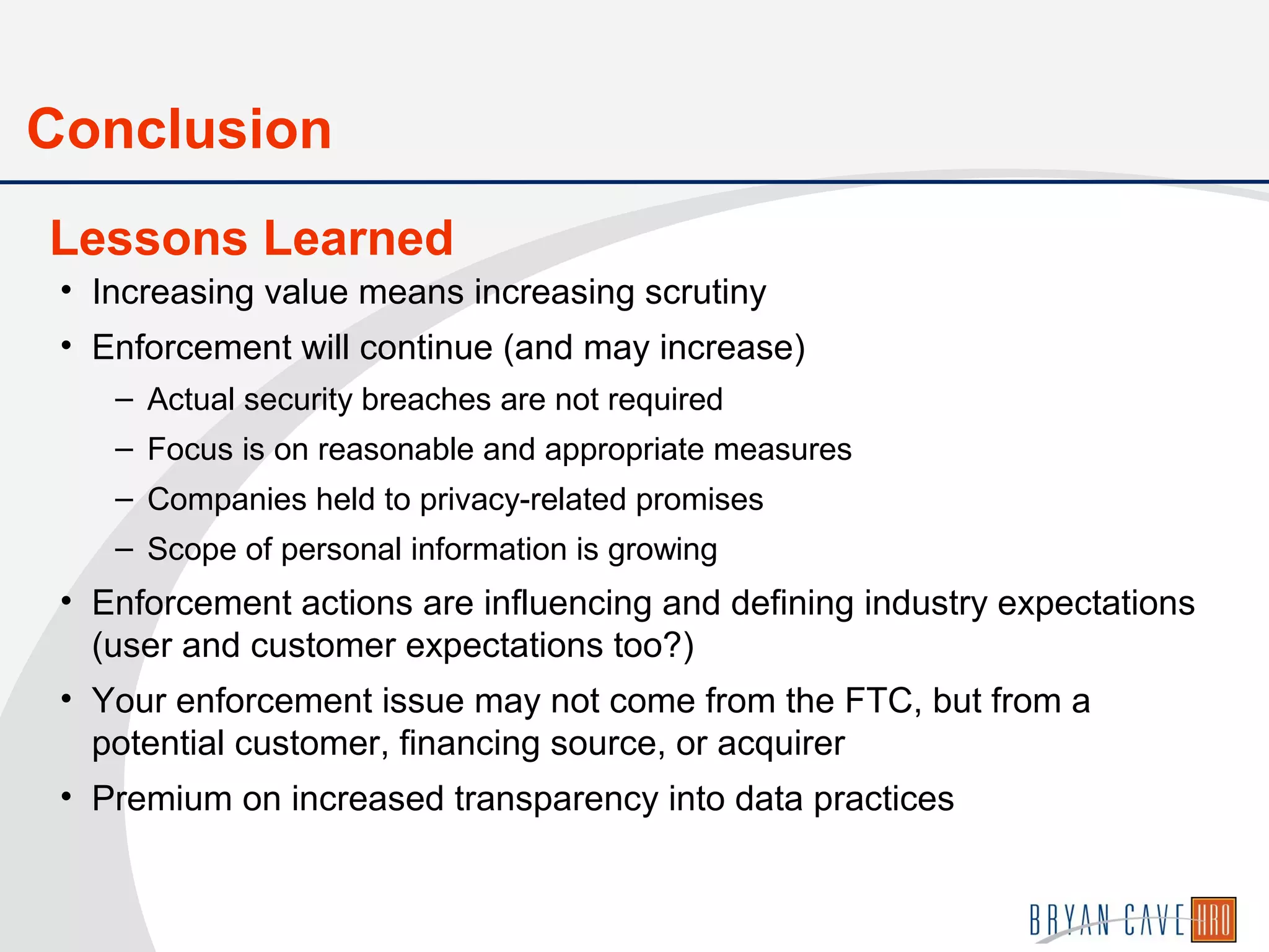 • Increasing value means increasing scrutiny
• Enforcement will continue (and may increase)
– Actual security breaches are not required
– Focus is on reasonable and appropriate measures
– Companies held to privacy-related promises
– Scope of personal information is growing
• Enforcement actions are influencing and defining industry expectations
(user and customer expectations too?)
• Your enforcement issue may not come from the FTC, but from a
potential customer, financing source, or acquirer
• Premium on increased transparency into data practices
Lessons Learned
Conclusion
 