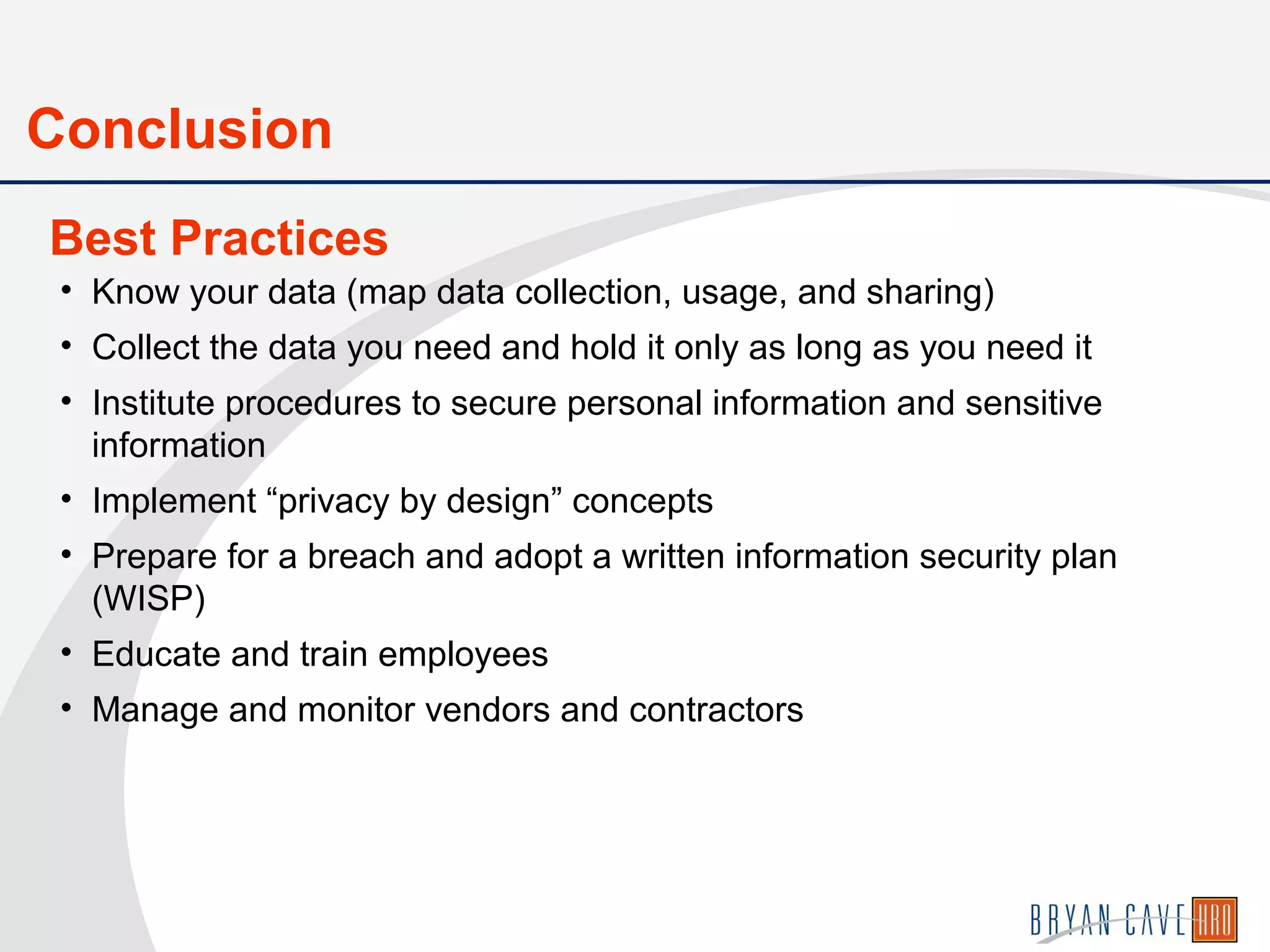 • Know your data (map data collection, usage, and sharing)
• Collect the data you need and hold it only as long as you need it
• Institute procedures to secure personal information and sensitive
information
• Implement “privacy by design” concepts
• Prepare for a breach and adopt a written information security plan
(WISP)
• Educate and train employees
• Manage and monitor vendors and contractors
Best Practices
Conclusion
 