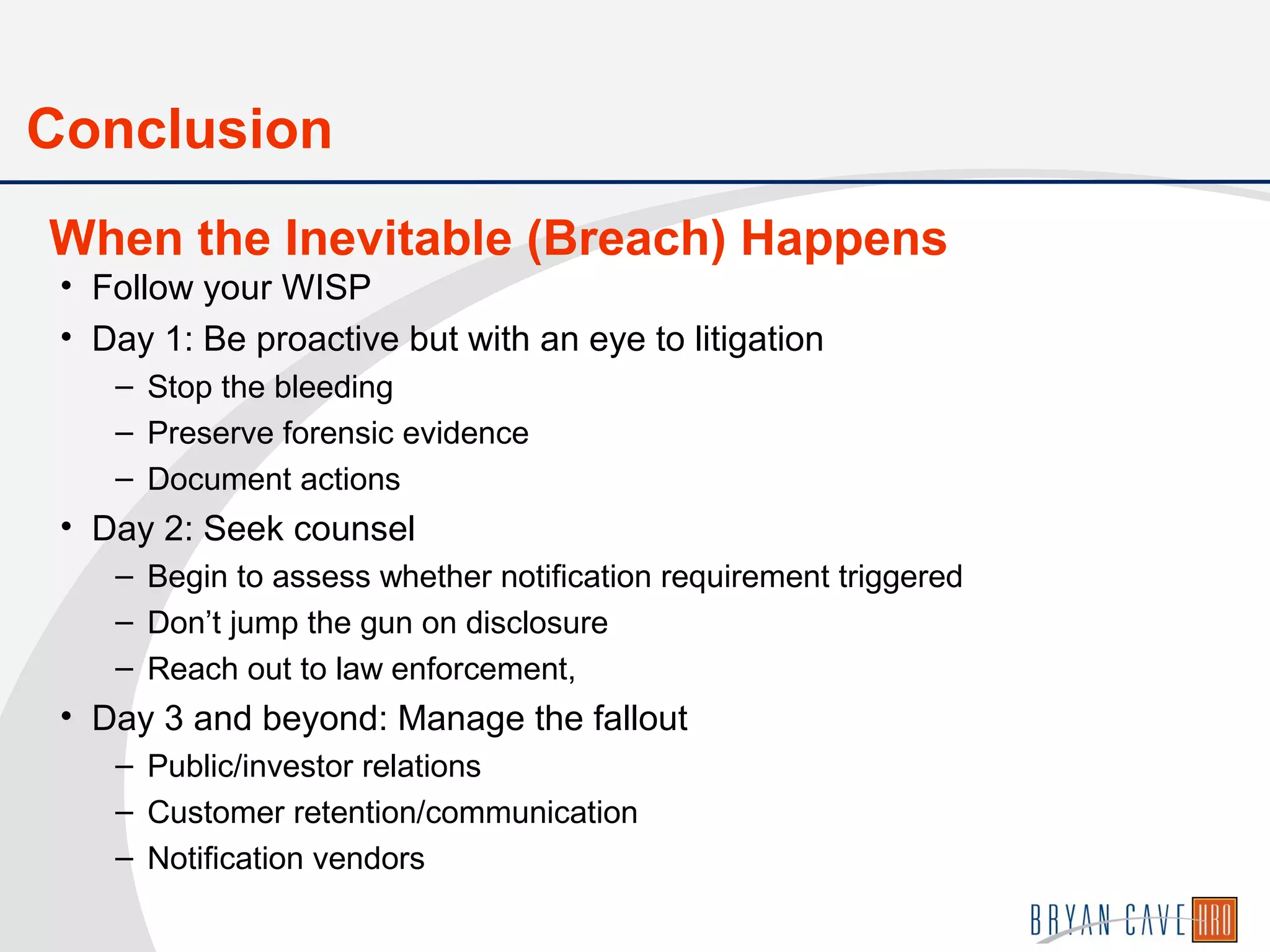 • Follow your WISP
• Day 1: Be proactive but with an eye to litigation
– Stop the bleeding
– Preserve forensic evidence
– Document actions
• Day 2: Seek counsel
– Begin to assess whether notification requirement triggered
– Don’t jump the gun on disclosure
– Reach out to law enforcement,
• Day 3 and beyond: Manage the fallout
– Public/investor relations
– Customer retention/communication
– Notification vendors
When the Inevitable (Breach) Happens
Conclusion
 