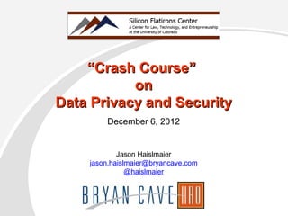 December 6, 2012
““Crash Course”Crash Course”
onon
Data Privacy and SecurityData Privacy and Security
Jason Haislmaier
jason.haislmaier@bryancave.com
@haislmaier
 