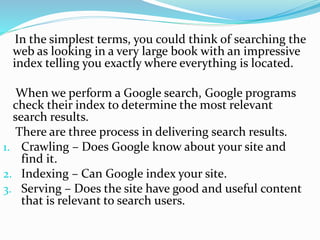 In the simplest terms, you could think of searching the
web as looking in a very large book with an impressive
index telling you exactly where everything is located.
When we perform a Google search, Google programs
check their index to determine the most relevant
search results.
There are three process in delivering search results.
1. Crawling – Does Google know about your site and
find it.
2. Indexing – Can Google index your site.
3. Serving – Does the site have good and useful content
that is relevant to search users.
 