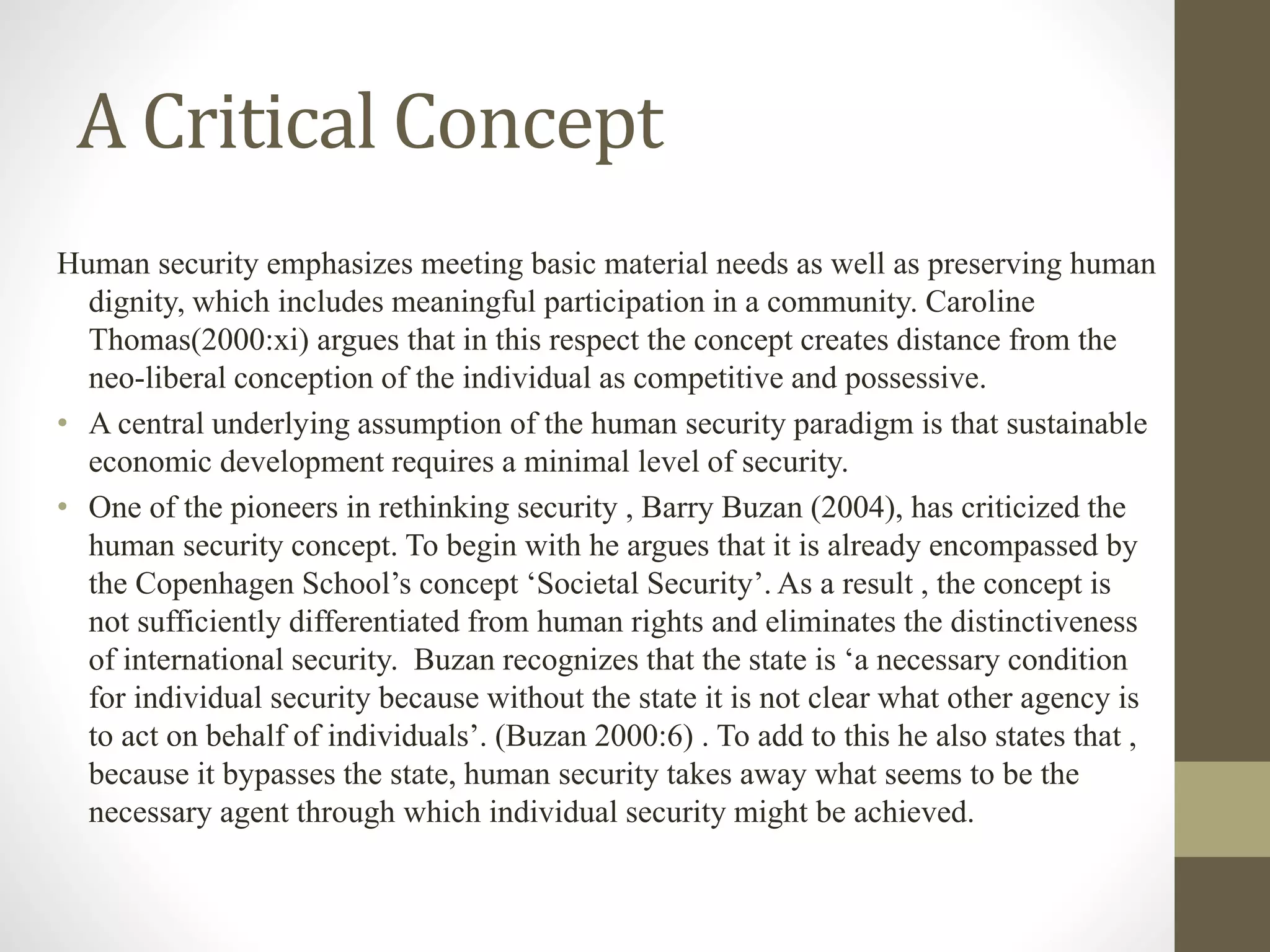 A Critical Concept
Human security emphasizes meeting basic material needs as well as preserving human
dignity, which includes meaningful participation in a community. Caroline
Thomas(2000:xi) argues that in this respect the concept creates distance from the
neo-liberal conception of the individual as competitive and possessive.
• A central underlying assumption of the human security paradigm is that sustainable
economic development requires a minimal level of security.
• One of the pioneers in rethinking security , Barry Buzan (2004), has criticized the
human security concept. To begin with he argues that it is already encompassed by
the Copenhagen School’s concept ‘Societal Security’. As a result , the concept is
not sufficiently differentiated from human rights and eliminates the distinctiveness
of international security. Buzan recognizes that the state is ‘a necessary condition
for individual security because without the state it is not clear what other agency is
to act on behalf of individuals’. (Buzan 2000:6) . To add to this he also states that ,
because it bypasses the state, human security takes away what seems to be the
necessary agent through which individual security might be achieved.
 