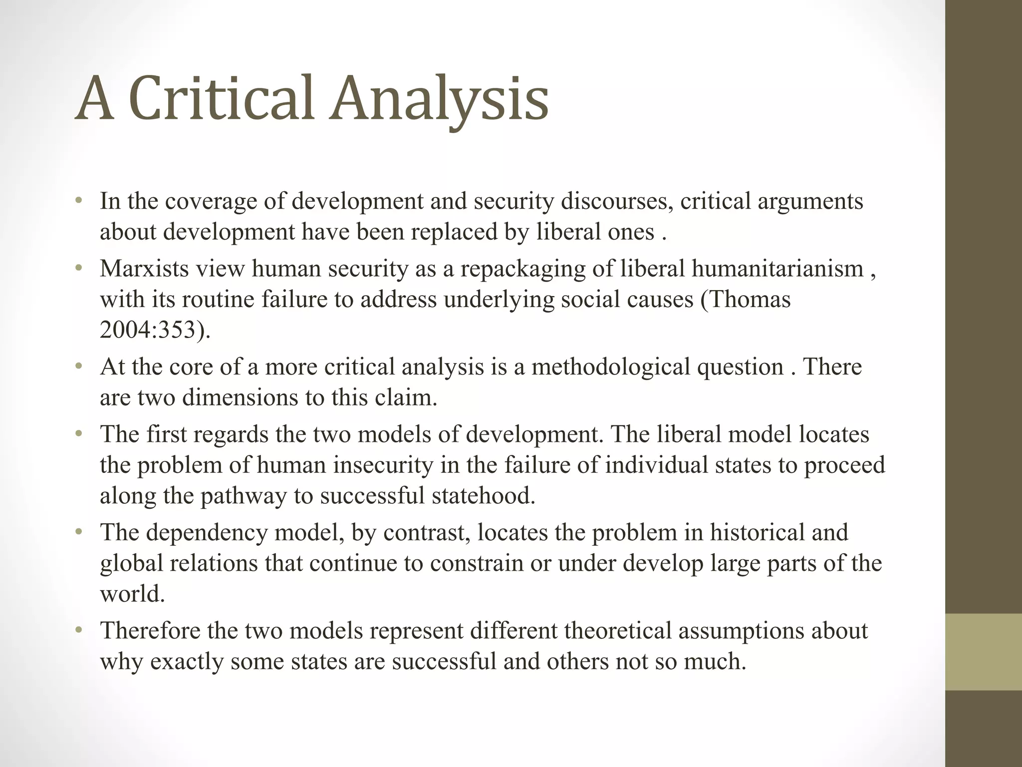 A Critical Analysis
• In the coverage of development and security discourses, critical arguments
about development have been replaced by liberal ones .
• Marxists view human security as a repackaging of liberal humanitarianism ,
with its routine failure to address underlying social causes (Thomas
2004:353).
• At the core of a more critical analysis is a methodological question . There
are two dimensions to this claim.
• The first regards the two models of development. The liberal model locates
the problem of human insecurity in the failure of individual states to proceed
along the pathway to successful statehood.
• The dependency model, by contrast, locates the problem in historical and
global relations that continue to constrain or under develop large parts of the
world.
• Therefore the two models represent different theoretical assumptions about
why exactly some states are successful and others not so much.
 