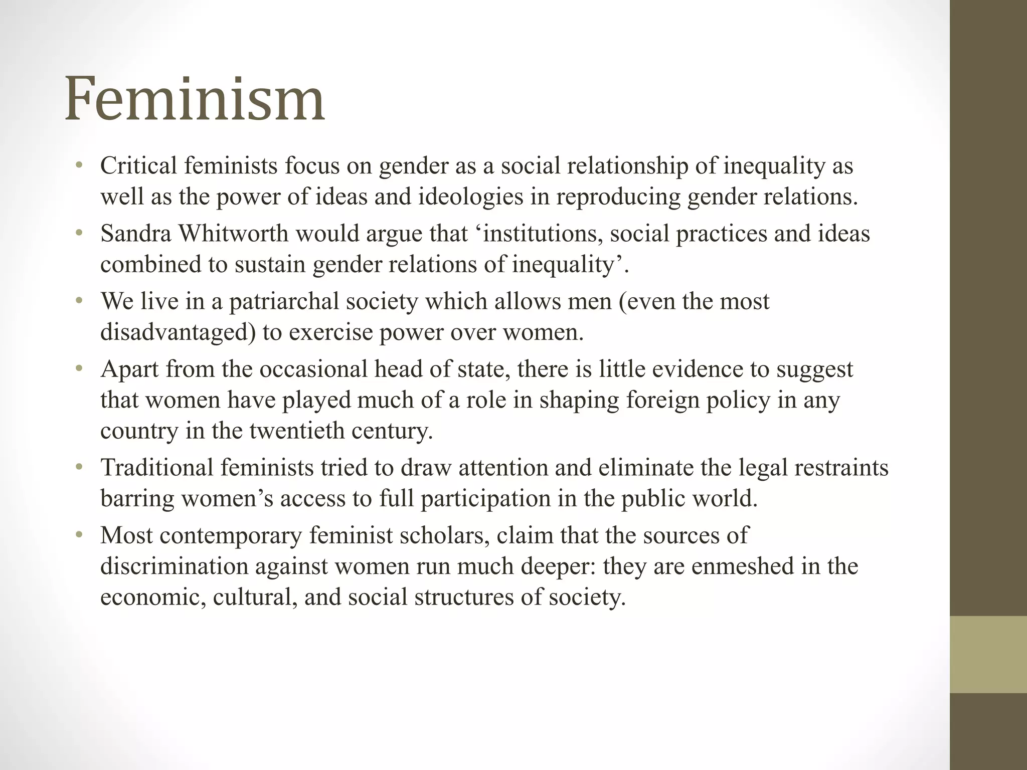 Feminism
• Critical feminists focus on gender as a social relationship of inequality as
well as the power of ideas and ideologies in reproducing gender relations.
• Sandra Whitworth would argue that ‘institutions, social practices and ideas
combined to sustain gender relations of inequality’.
• We live in a patriarchal society which allows men (even the most
disadvantaged) to exercise power over women.
• Apart from the occasional head of state, there is little evidence to suggest
that women have played much of a role in shaping foreign policy in any
country in the twentieth century.
• Traditional feminists tried to draw attention and eliminate the legal restraints
barring women’s access to full participation in the public world.
• Most contemporary feminist scholars, claim that the sources of
discrimination against women run much deeper: they are enmeshed in the
economic, cultural, and social structures of society.
 