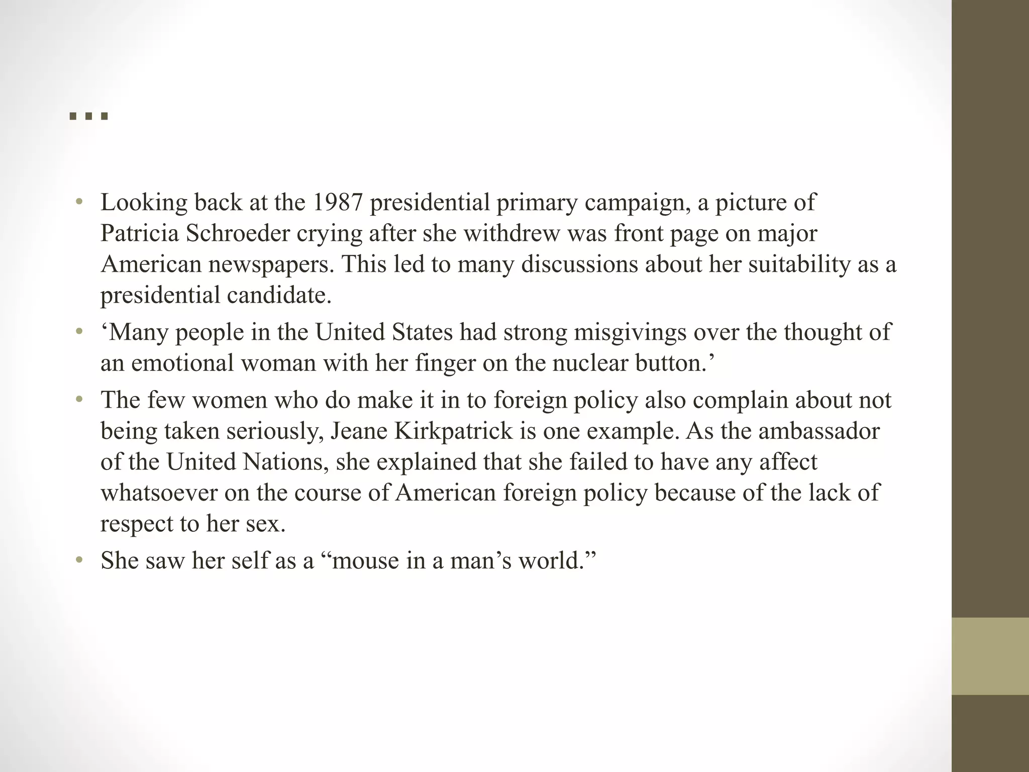 …
• Looking back at the 1987 presidential primary campaign, a picture of
Patricia Schroeder crying after she withdrew was front page on major
American newspapers. This led to many discussions about her suitability as a
presidential candidate.
• ‘Many people in the United States had strong misgivings over the thought of
an emotional woman with her finger on the nuclear button.’
• The few women who do make it in to foreign policy also complain about not
being taken seriously, Jeane Kirkpatrick is one example. As the ambassador
of the United Nations, she explained that she failed to have any affect
whatsoever on the course of American foreign policy because of the lack of
respect to her sex.
• She saw her self as a “mouse in a man’s world.”
 